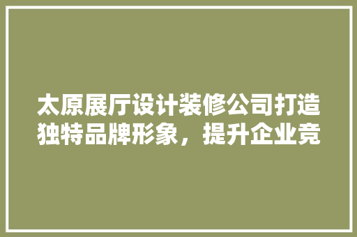 太原展厅设计装修公司打造独特品牌形象，提升企业竞争力