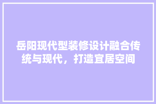 岳阳现代型装修设计融合传统与现代，打造宜居空间