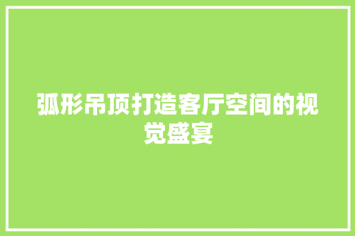 弧形吊顶打造客厅空间的视觉盛宴