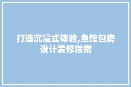 打造沉浸式体验,鱼馆包房设计装修指南