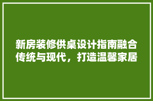 新房装修供桌设计指南融合传统与现代，打造温馨家居空间