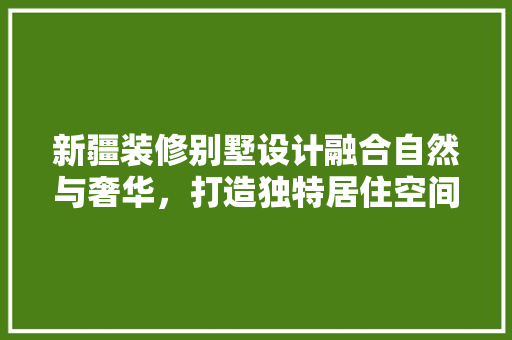 新疆装修别墅设计融合自然与奢华，打造独特居住空间