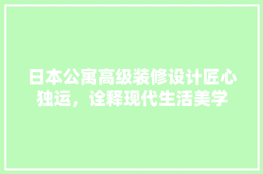 日本公寓高级装修设计匠心独运，诠释现代生活美学