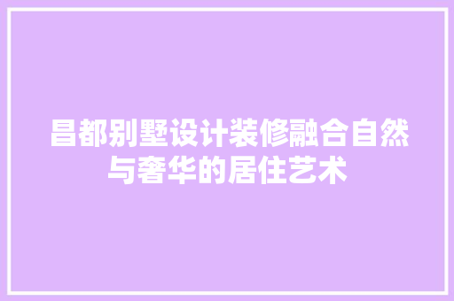 昌都别墅设计装修融合自然与奢华的居住艺术