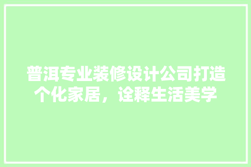 普洱专业装修设计公司打造个化家居，诠释生活美学
