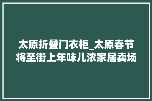 太原折叠门衣柜_太原春节将至街上年味儿浓家居卖场很生僻