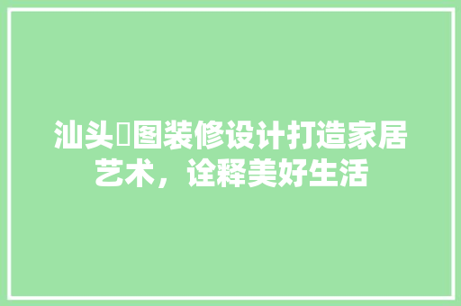 汕头栢图装修设计打造家居艺术，诠释美好生活