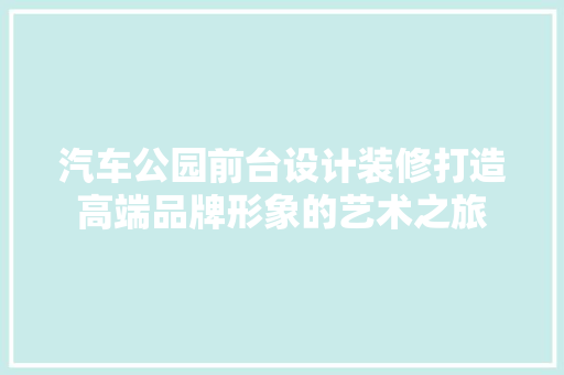 汽车公园前台设计装修打造高端品牌形象的艺术之旅