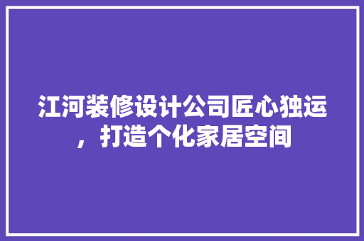 江河装修设计公司匠心独运，打造个化家居空间