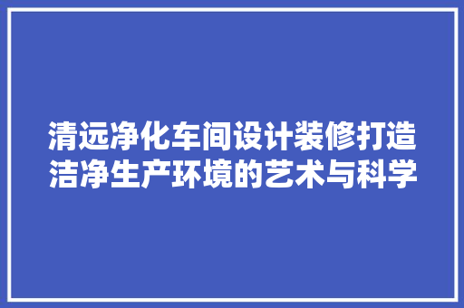 清远净化车间设计装修打造洁净生产环境的艺术与科学