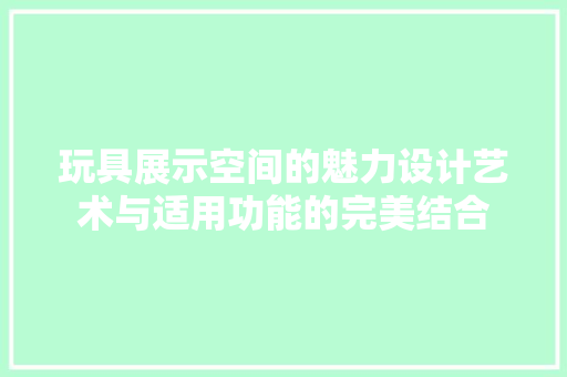 玩具展示空间的魅力设计艺术与适用功能的完美结合
