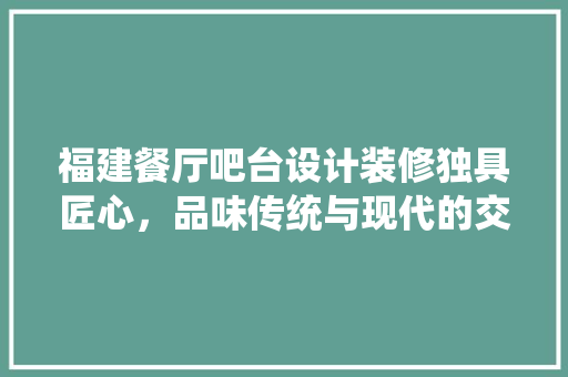 福建餐厅吧台设计装修独具匠心，品味传统与现代的交融