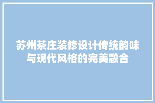 苏州茶庄装修设计传统韵味与现代风格的完美融合