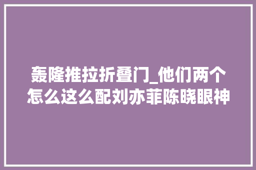 轰隆推拉折叠门_他们两个怎么这么配刘亦菲陈晓眼神拉丝百万营销也真喷鼻香了