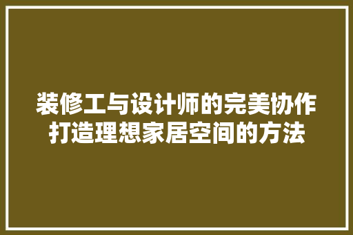 装修工与设计师的完美协作打造理想家居空间的方法