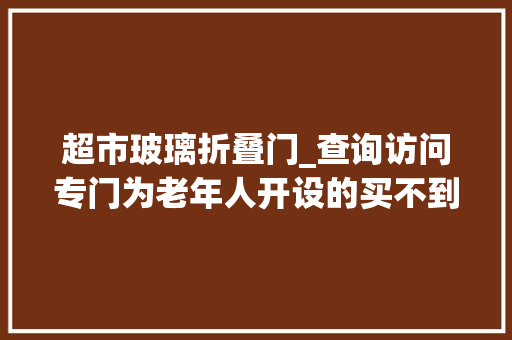 超市玻璃折叠门_查询访问专门为老年人开设的买不到柜台在这都能买到什么