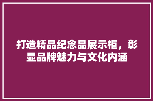 打造精品纪念品展示柜，彰显品牌魅力与文化内涵