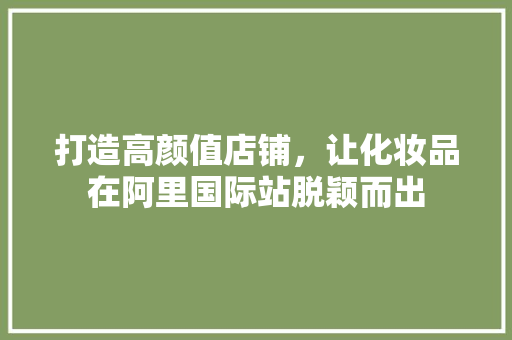 打造高颜值店铺，让化妆品在阿里国际站脱颖而出