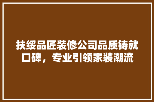扶绥品匠装修公司品质铸就口碑，专业引领家装潮流