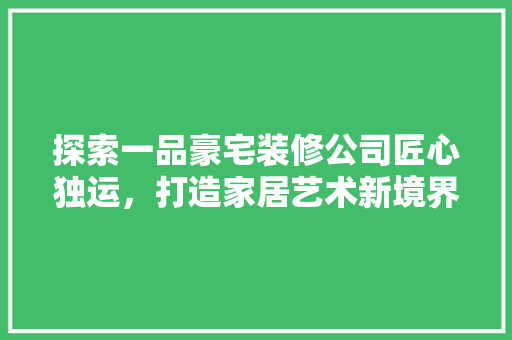 探索一品豪宅装修公司匠心独运，打造家居艺术新境界