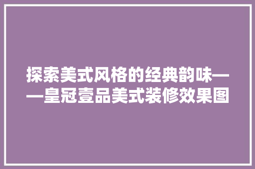探索美式风格的经典韵味——皇冠壹品美式装修效果图赏析