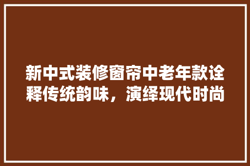 新中式装修窗帘中老年款诠释传统韵味，演绎现代时尚