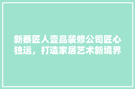 新蔡匠人壹品装修公司匠心独运，打造家居艺术新境界