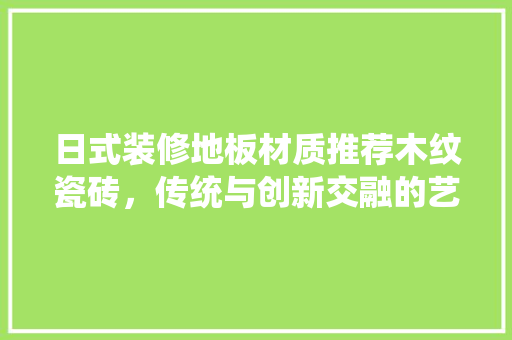 日式装修地板材质推荐木纹瓷砖，传统与创新交融的艺术品