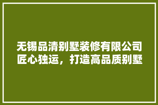 无锡品清别墅装修有限公司匠心独运，打造高品质别墅生活空间