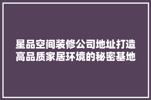 星品空间装修公司地址打造高品质家居环境的秘密基地