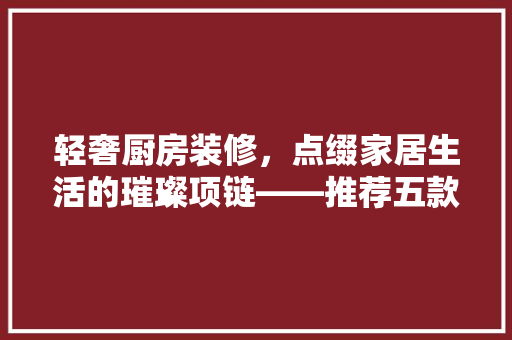 轻奢厨房装修，点缀家居生活的璀璨项链——推荐五款时尚项链