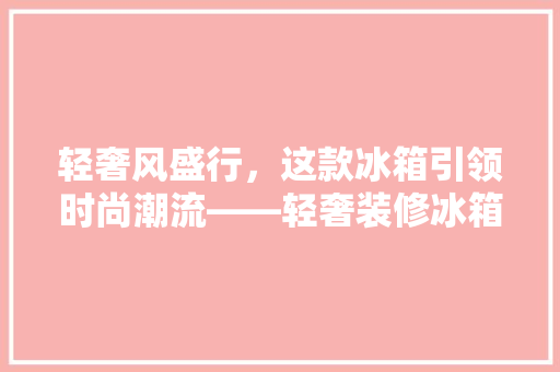 轻奢风盛行，这款冰箱引领时尚潮流——轻奢装修冰箱推荐指南