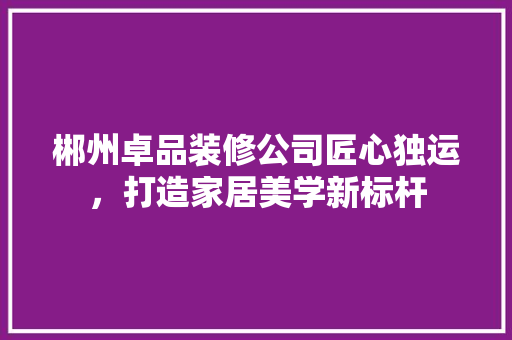 郴州卓品装修公司匠心独运，打造家居美学新标杆