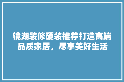 镜湖装修硬装推荐打造高端品质家居，尽享美好生活