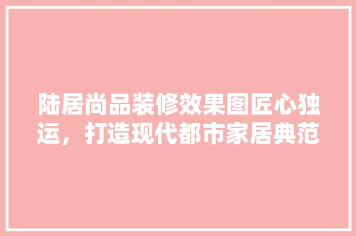 陆居尚品装修效果图匠心独运，打造现代都市家居典范