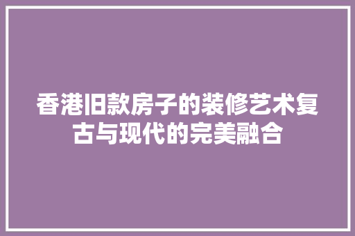 香港旧款房子的装修艺术复古与现代的完美融合