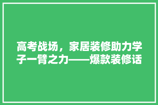 高考战场，家居装修助力学子一臂之力——爆款装修话术背后的奥秘