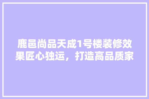 鹿邑尚品天成1号楼装修效果匠心独运，打造高品质家居典范