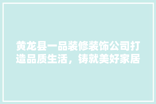 黄龙县一品装修装饰公司打造品质生活，铸就美好家居
