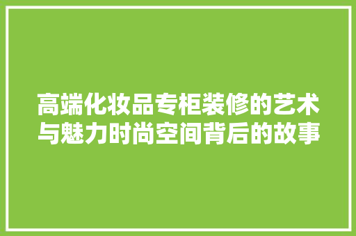 高端化妆品专柜装修的艺术与魅力时尚空间背后的故事