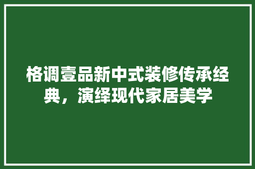 格调壹品新中式装修传承经典，演绎现代家居美学