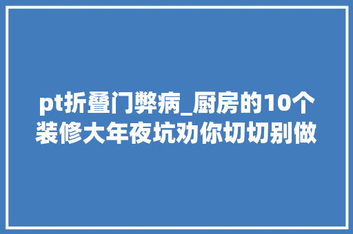 pt折叠门弊病_厨房的10个装修大年夜坑劝你切切别做早点避开还能省下好几万