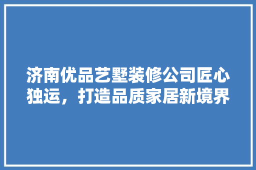 济南优品艺墅装修公司匠心独运，打造品质家居新境界
