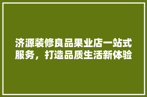 济源装修良品果业店一站式服务，打造品质生活新体验