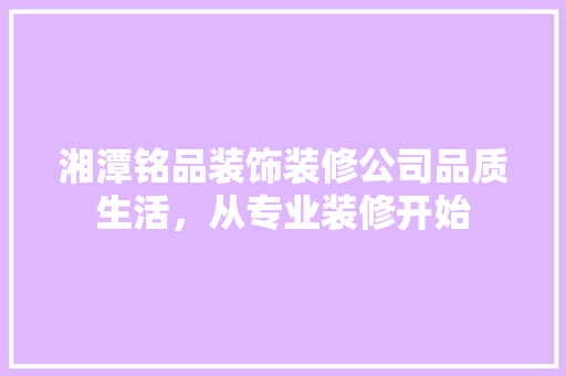 湘潭铭品装饰装修公司品质生活，从专业装修开始