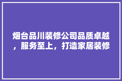 烟台品川装修公司品质卓越，服务至上，打造家居装修新标杆