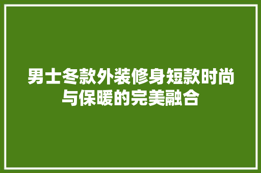 男士冬款外装修身短款时尚与保暖的完美融合