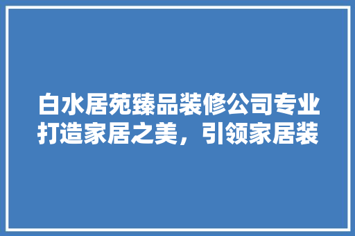白水居苑臻品装修公司专业打造家居之美，引领家居装修新潮流