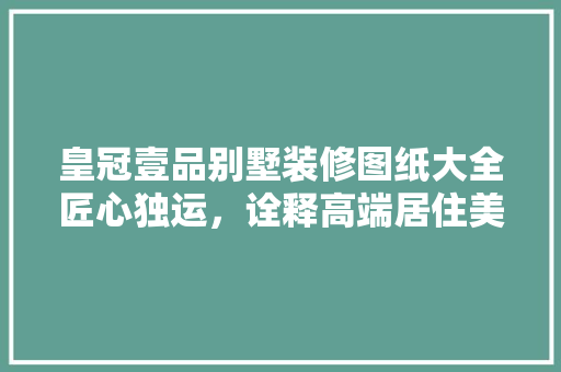 皇冠壹品别墅装修图纸大全匠心独运，诠释高端居住美学