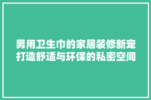 男用卫生巾的家居装修新宠打造舒适与环保的私密空间
